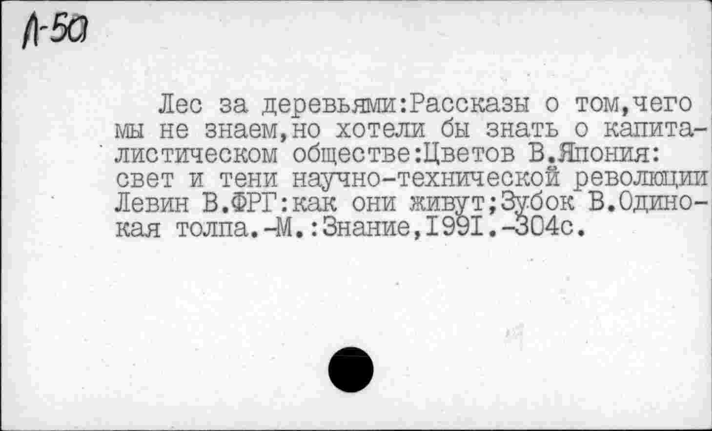 ﻿Лес за деревьями:Рассказы о том,чего мы не знаем,но хотели бы знать о капиталистическом обществе:Цветов В.Япония: свет и тени научно-технической революции Левин В.ФРГ:как они живут;3убок В.Одинокая толпа.—М.:Знание,I991.-304с.